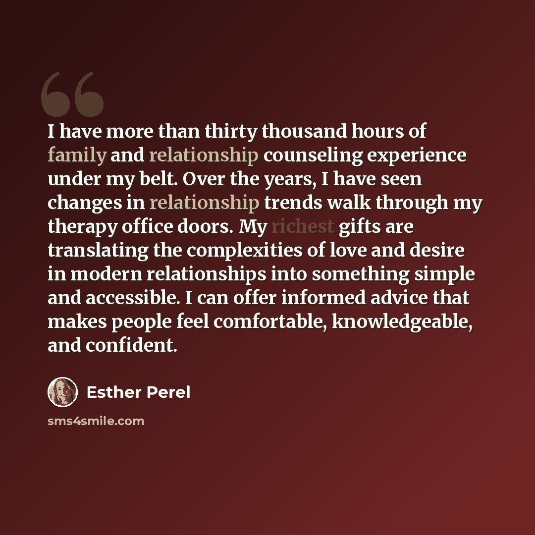 “I have more than thirty thousand hours of family and relationship counseling experience under my belt. Over the years, I have seen changes in relationship trends walk through my therapy office doors. My richest gifts are translating the complexities of love and desire in modern relationships into…” quote by Esther Perel