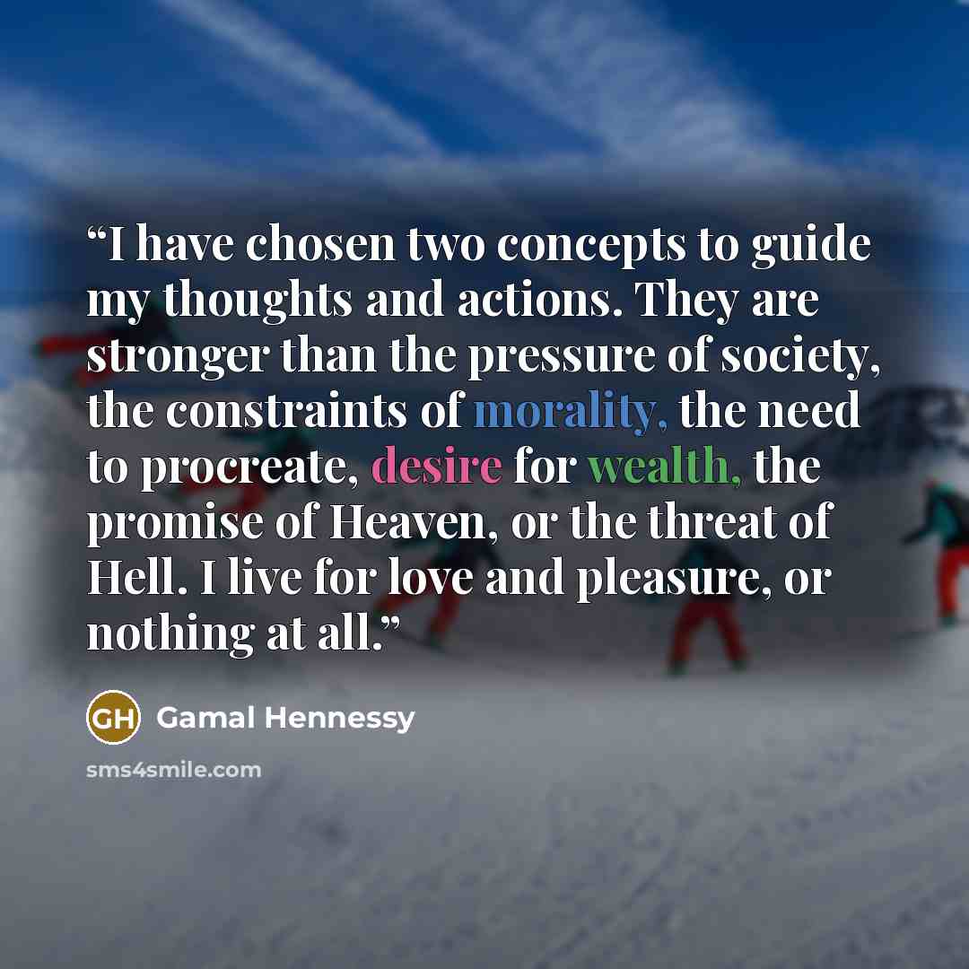 “I have chosen two concepts to guide my thoughts and actions. They are stronger than the pressure of society, the constraints of morality, the need to procreate, desire for wealth, the promise of Heaven, or the threat of Hell. I live for love and pleasure, or nothing at all.” quote by Gamal Hennessy