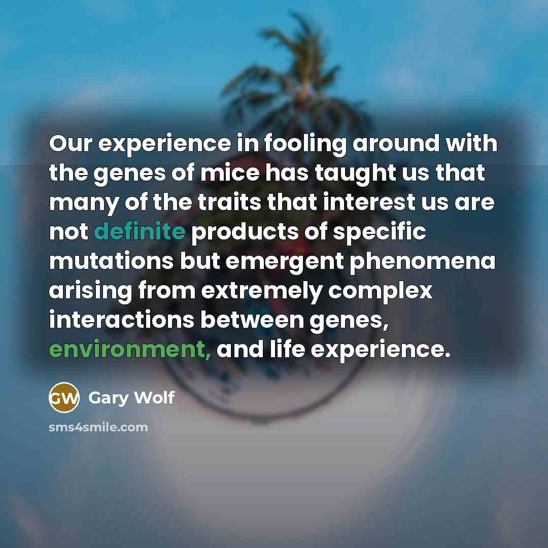 “Our experience in fooling around with the genes of mice has taught us that many of the traits that interest us are not definite products of specific mutations but emergent phenomena arising from extremely complex interactions between genes, environment, and life experience.” quote by Gary Wolf