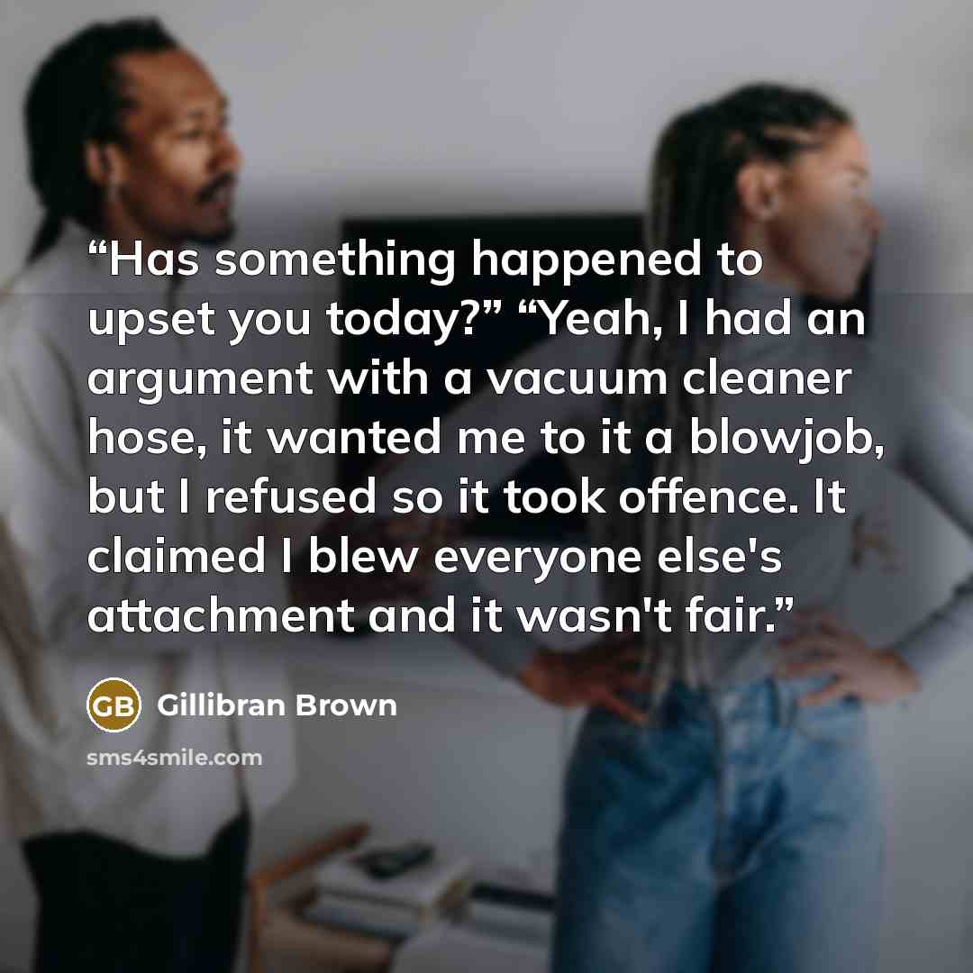 “Has something happened to upset you today?” “Yeah, I had an argument with a vacuum cleaner hose, it wanted me to it a blowjob, but I refused so it took offence. It claimed I blew everyone else's attachment and it wasn't fair.” quote by Gillibran Brown
