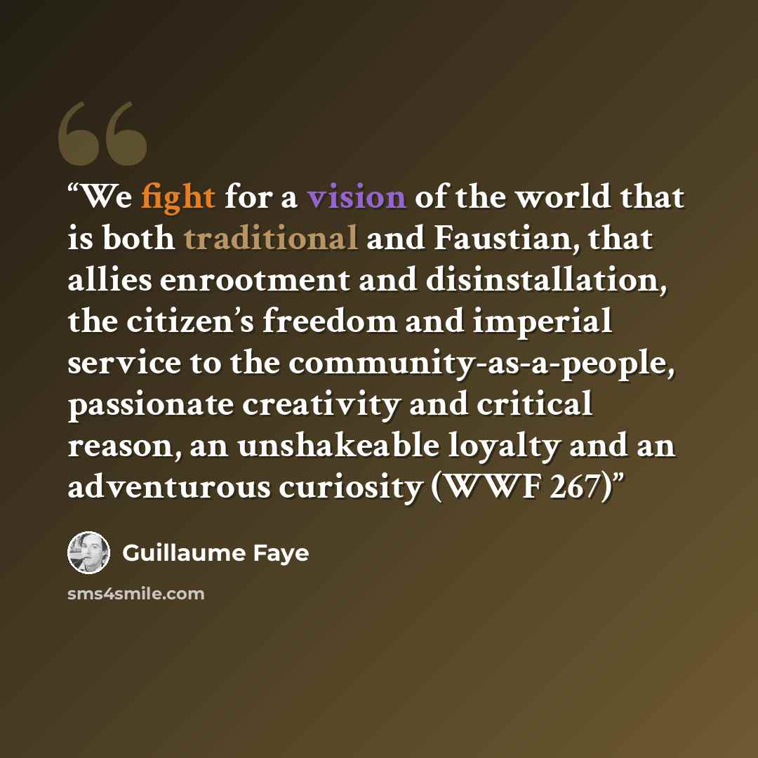 “We fight for a vision of the world that is both traditional and Faustian, that allies enrootment and disinstallation, the citizen’s freedom and imperial service to the community-as-a-people, passionate creativity and critical reason, an unshakeable loyalty and an adventurous curiosity (WWF 267)” quote by Guillaume Faye
