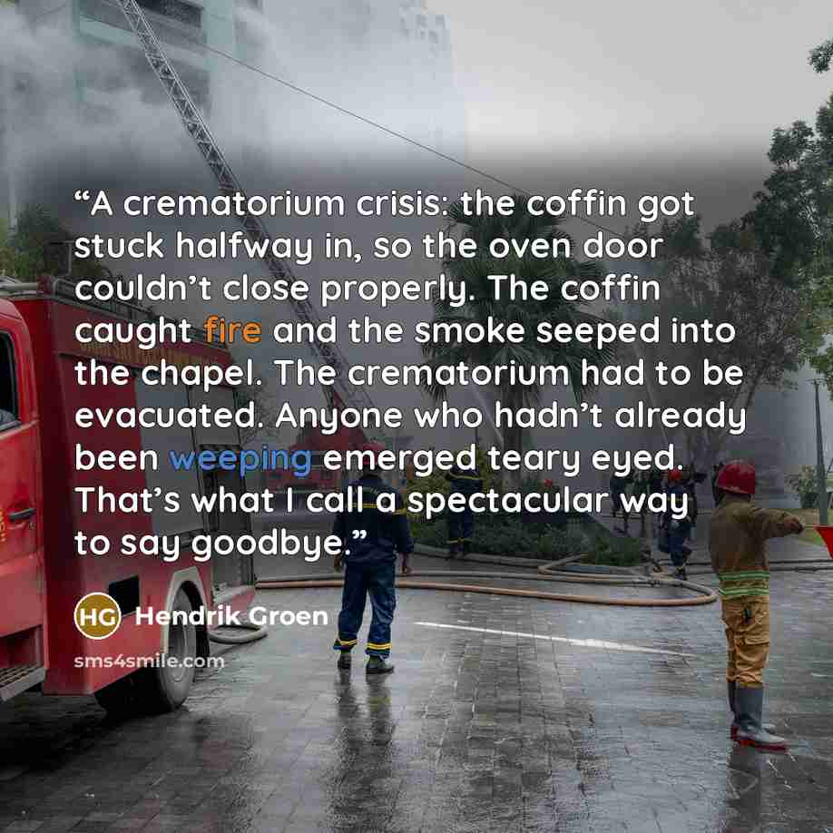 “A crematorium crisis: the coffin got stuck halfway in, so the oven door couldn’t close properly. The coffin caught fire and the smoke seeped into the chapel. The crematorium had to be evacuated. Anyone who hadn’t already been weeping emerged teary eyed. That’s what I call a spectacular way to say…” quote by Hendrik Groen