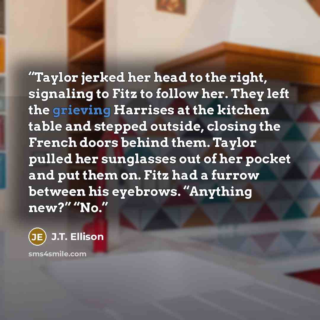 “Taylor jerked her head to the right, signaling to Fitz to follow her. They left the grieving Harrises at the kitchen table and stepped outside, closing the French doors behind them. Taylor pulled her sunglasses out of her pocket and put them on. Fitz had a furrow between his eyebrows. “Anything…” quote by J.T. Ellison
