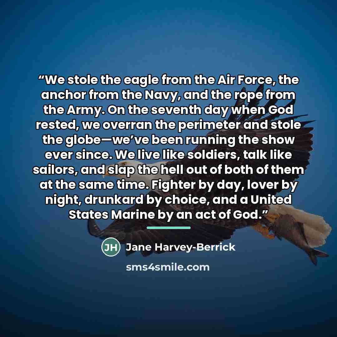 “We stole the eagle from the Air Force, the anchor from the Navy, and the rope from the Army. On the seventh day when God rested, we overran the perimeter and stole the globe—we’ve been running the show ever since. We live like soldiers, talk like sailors, and slap the hell out of both of them at…” quote by Jane Harvey-Berrick