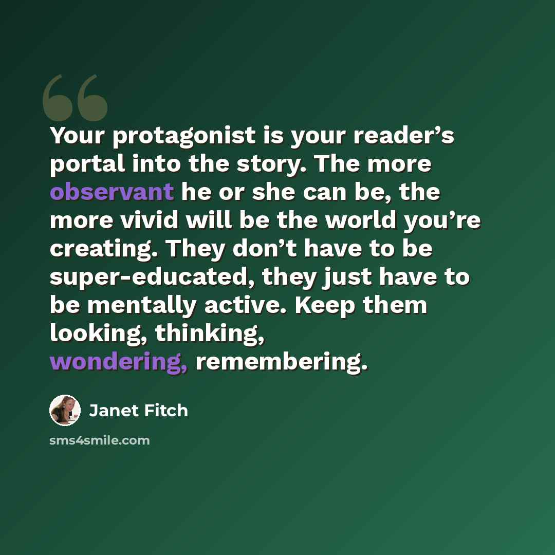 “Your protagonist is your reader’s portal into the story. The more observant he or she can be, the more vivid will be the world you’re creating. They don’t have to be super-educated, they just have to be mentally active. Keep them looking, thinking, wondering, remembering.” quote by Janet Fitch