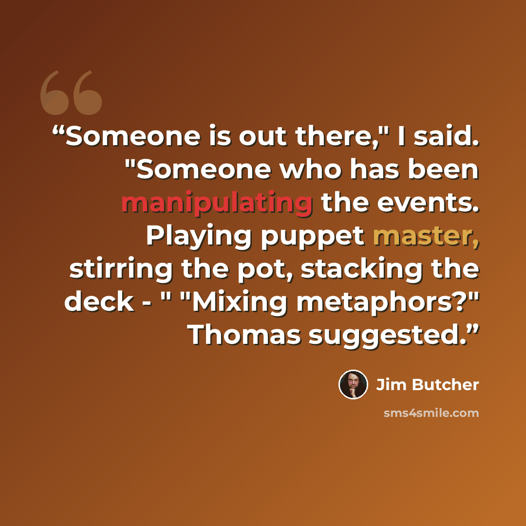 “Someone is out there," I said. "Someone who has been manipulating the events. Playing puppet master, stirring the pot, stacking the deck - " "Mixing metaphors?" Thomas suggested.” quote by Jim Butcher