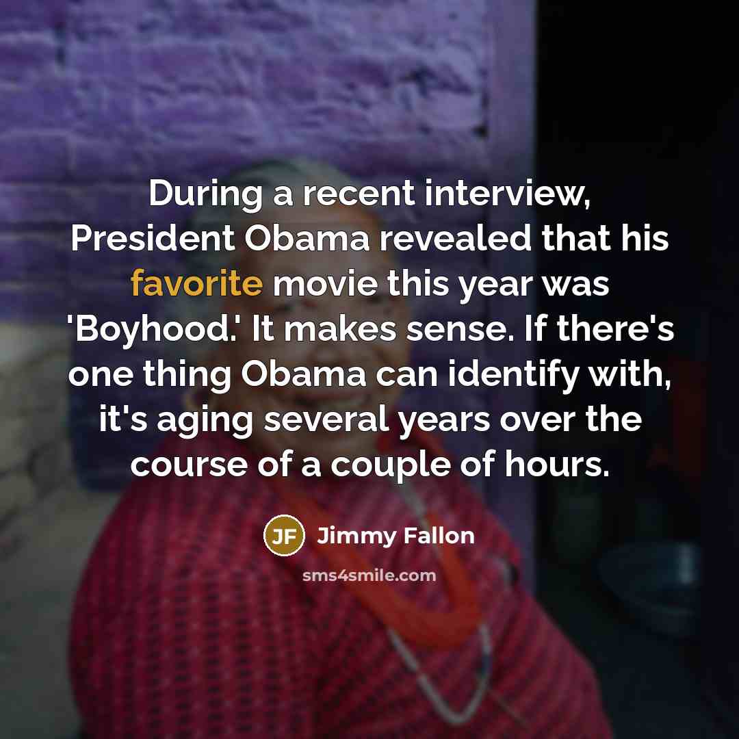 “During a recent interview, President Obama revealed that his favorite movie this year was 'Boyhood.' It makes sense. If there's one thing Obama can identify with, it's aging several years over the course of a couple of hours.” quote by Jimmy Fallon