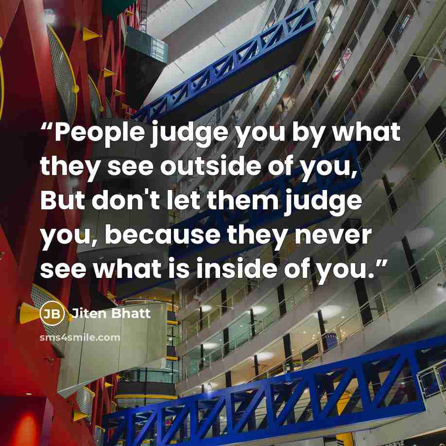 “People judge you by what they see outside of you, But don't let them judge you, because they never see what is inside of you.” quote by Jiten Bhatt