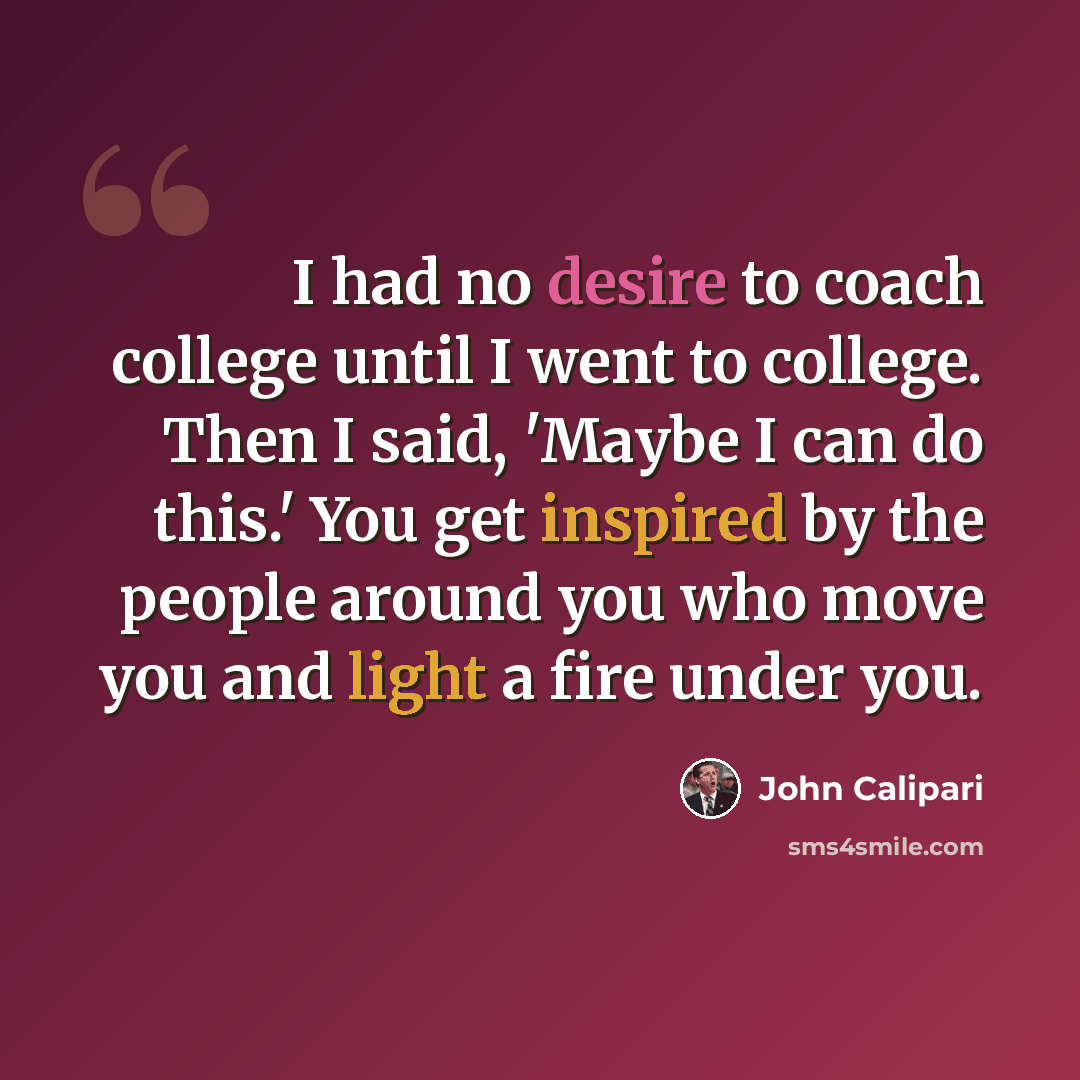 “I had no desire to coach college until I went to college. Then I said, 'Maybe I can do this.' You get inspired by the people around you who move you and light a fire under you.” quote by John Calipari