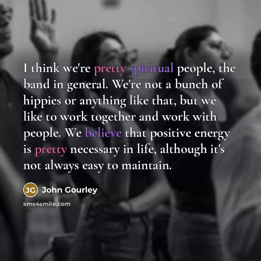 “I think we're pretty spiritual people, the band in general. We're not a bunch of hippies or anything like that, but we like to work together and work with people. We believe that positive energy is pretty necessary in life, although it's not always easy to maintain.” quote by John Gourley