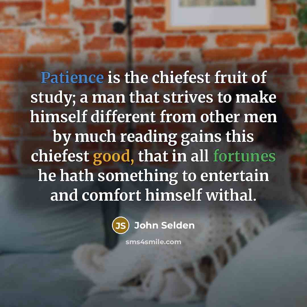 “Patience is the chiefest fruit of study; a man that strives to make himself different from other men by much reading gains this chiefest good, that in all fortunes he hath something to entertain and comfort himself withal.” quote by John Selden
