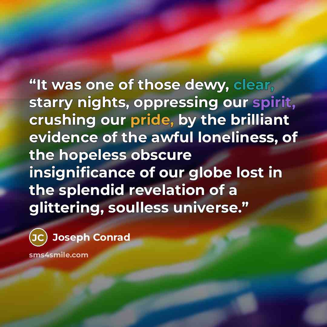 “It was one of those dewy, clear, starry nights, oppressing our spirit, crushing our pride, by the brilliant evidence of the awful loneliness, of the hopeless obscure insignificance of our globe lost in the splendid revelation of a glittering, soulless universe.” quote by Joseph Conrad