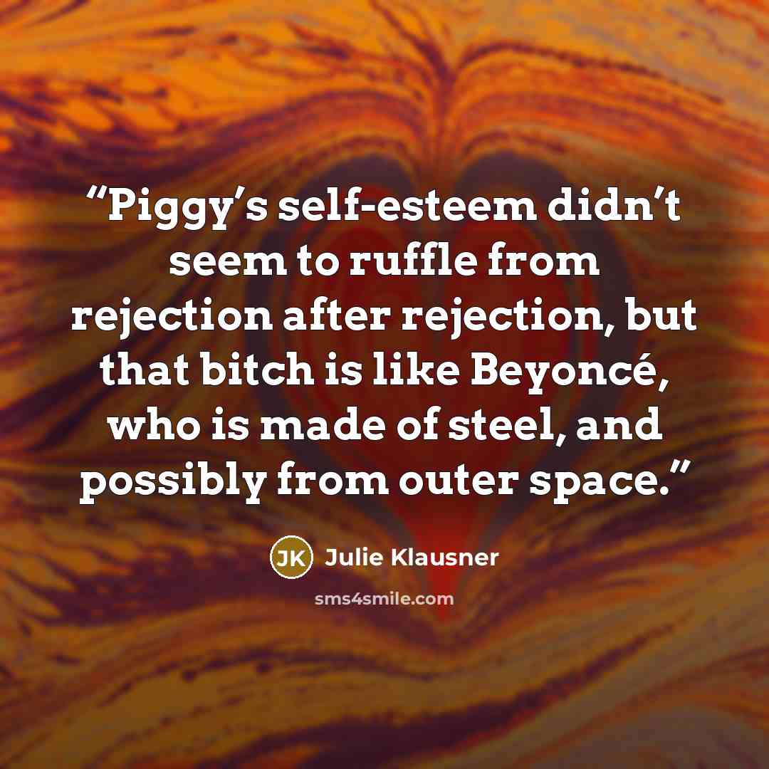 “Piggy’s self-esteem didn’t seem to ruffle from rejection after rejection, but that bitch is like Beyoncé, who is made of steel, and possibly from outer space.” quote by Julie Klausner