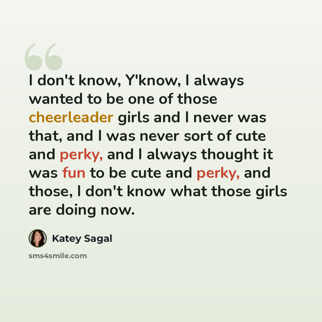 “I don't know, Y'know, I always wanted to be one of those cheerleader girls and I never was that, and I was never sort of cute and perky, and I always thought it was fun to be cute and perky, and those, I don't know what those girls are doing now.” quote by Katey Sagal