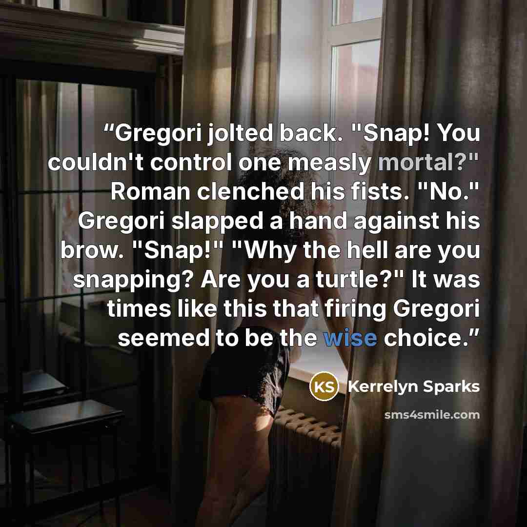 “Gregori jolted back. "Snap! You couldn't control one measly mortal?" Roman clenched his fists. "No." Gregori slapped a hand against his brow. "Snap!" "Why the hell are you snapping? Are you a turtle?" It was times like this that firing Gregori seemed to be the wise choice.” quote by Kerrelyn Sparks