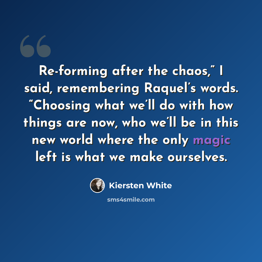 “Re-forming after the chaos,” I said, remembering Raquel’s words. “Choosing what we’ll do with how things are now, who we’ll be in this new world where the only magic left is what we make ourselves.” quote by Kiersten White