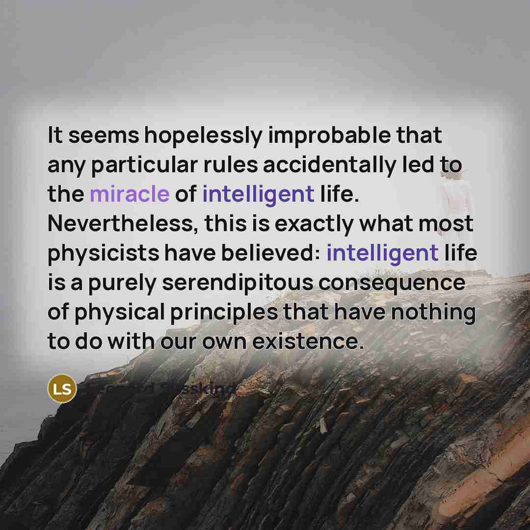 “It seems hopelessly improbable that any particular rules accidentally led to the miracle of intelligent life. Nevertheless, this is exactly what most physicists have believed: intelligent life is a purely serendipitous consequence of physical principles that have nothing to do with our own…” quote by Leonard Susskind