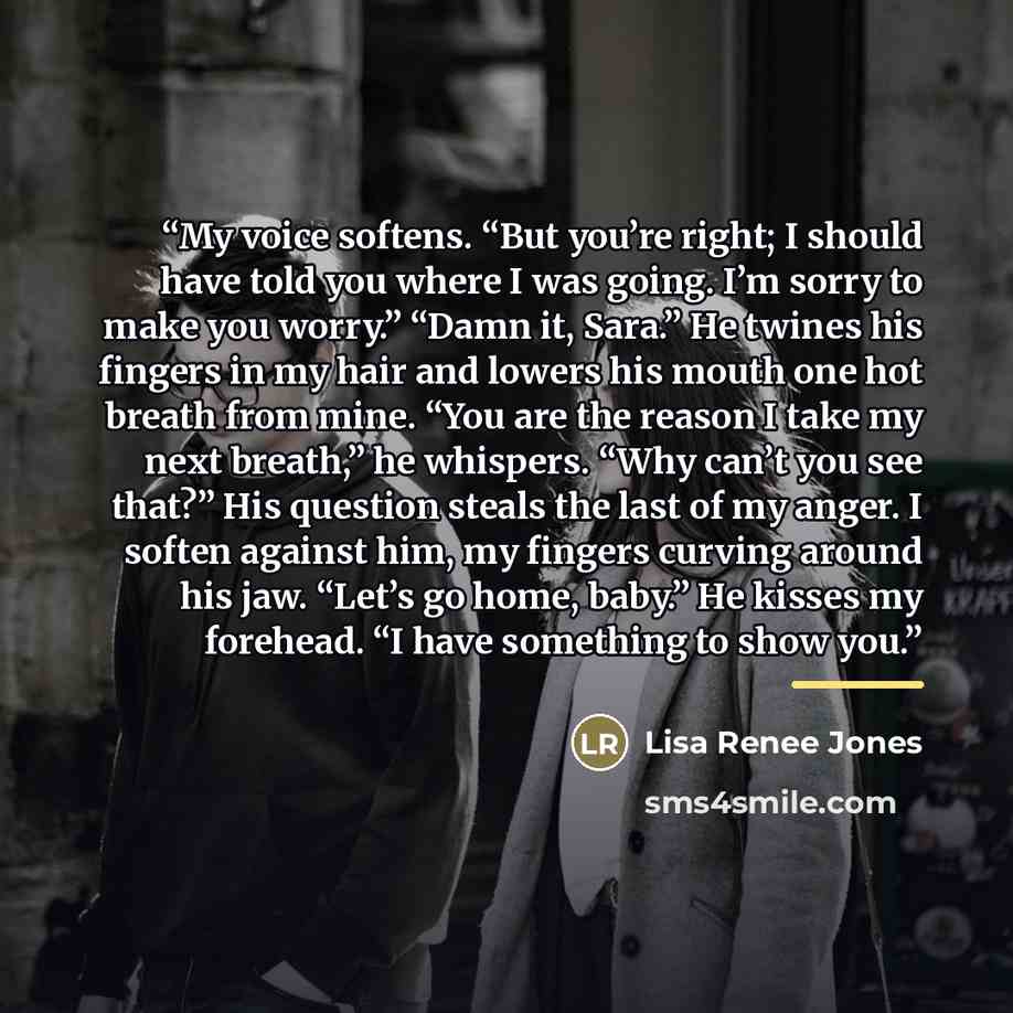 “My voice softens. “But you’re right; I should have told you where I was going. I’m sorry to make you worry.” “Damn it, Sara.” He twines his fingers in my hair and lowers his mouth one hot breath from mine. “You are the reason I take my next breath,” he whispers. “Why can’t you see that?” His…” quote by Lisa Renee Jones