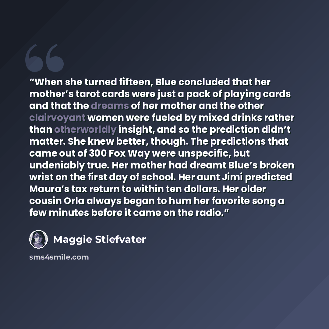 “When she turned fifteen, Blue concluded that her mother’s tarot cards were just a pack of playing cards and that the dreams of her mother and the other clairvoyant women were fueled by mixed drinks rather than otherworldly insight, and so the prediction didn’t matter. She knew better, though. The…” quote by Maggie Stiefvater