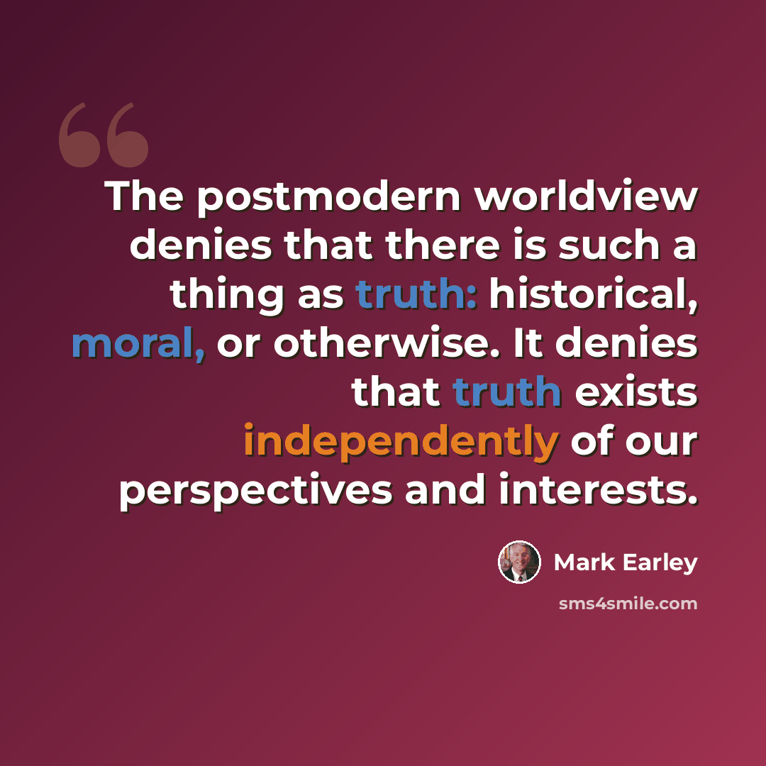 “The postmodern worldview denies that there is such a thing as truth: historical, moral, or otherwise. It denies that truth exists independently of our perspectives and interests.” quote by Mark Earley