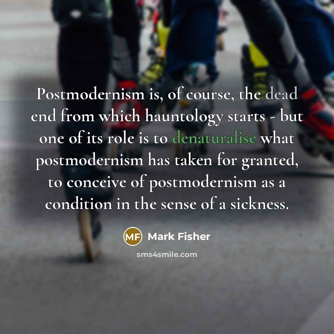 “Postmodernism is, of course, the dead end from which hauntology starts - but one of its role is to denaturalise what postmodernism has taken for granted, to conceive of postmodernism as a condition in the sense of a sickness.” quote by Mark Fisher