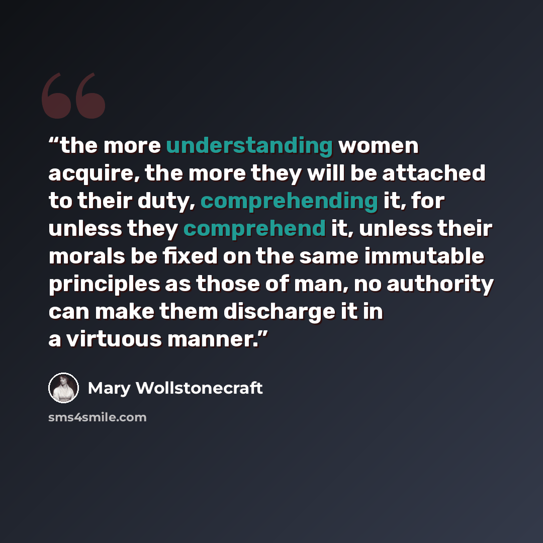 “the more understanding women acquire, the more they will be attached to their duty, comprehending it, for unless they comprehend it, unless their morals be fixed on the same immutable principles as those of man, no authority can make them discharge it in a virtuous manner.” quote by Mary Wollstonecraft