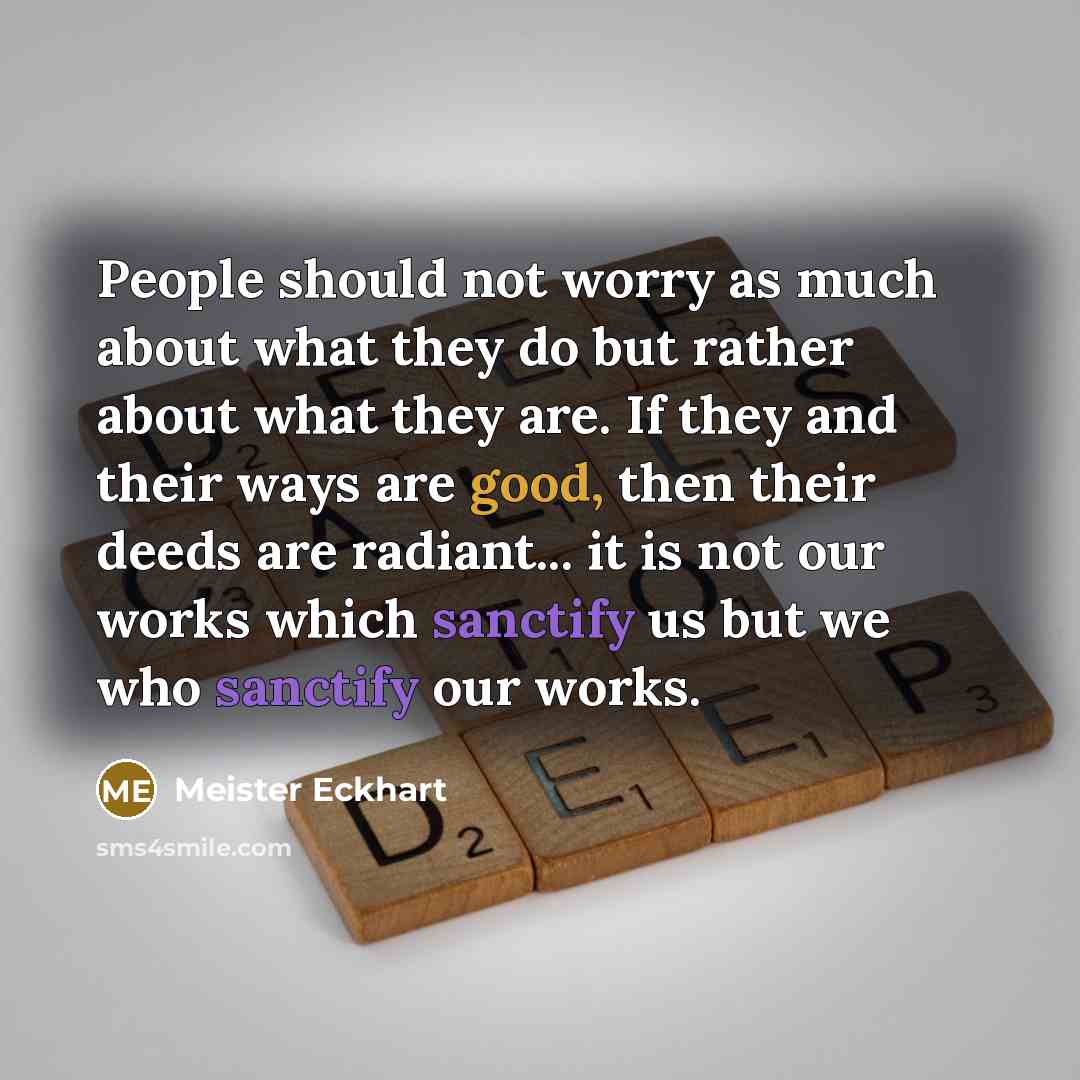 “People should not worry as much about what they do but rather about what they are. If they and their ways are good, then their deeds are radiant... it is not our works which sanctify us but we who sanctify our works.” quote by Meister Eckhart
