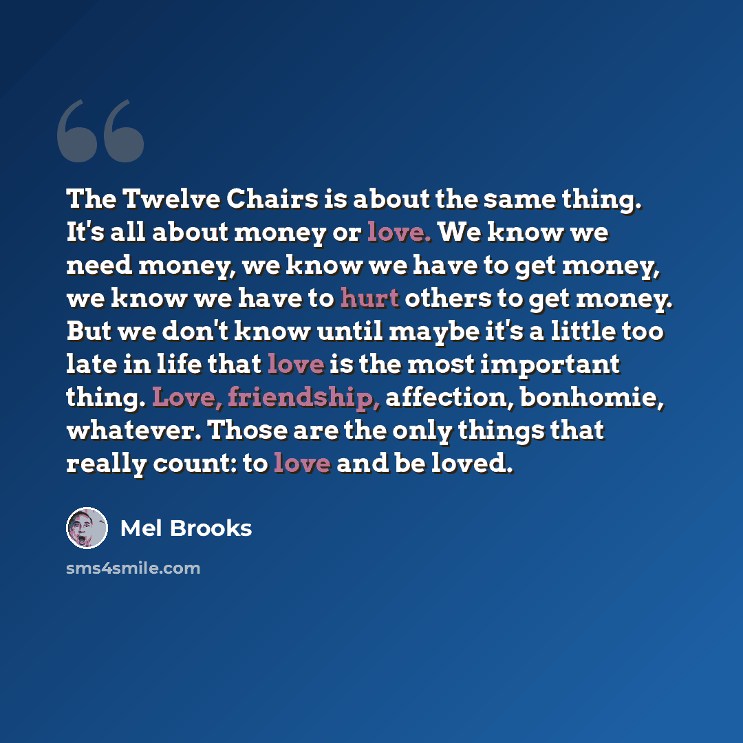 “The Twelve Chairs is about the same thing. It's all about money or love. We know we need money, we know we have to get money, we know we have to hurt others to get money. But we don't know until maybe it's a little too late in life that love is the most important thing. Love, friendship…” quote by Mel Brooks