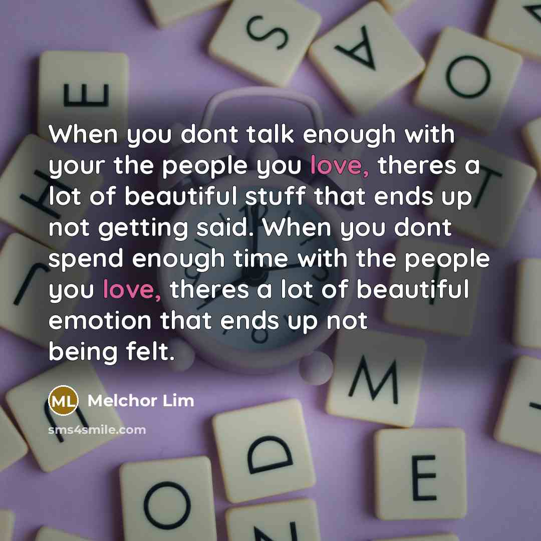 “When you dont talk enough with your the people you love, theres a lot of beautiful stuff that ends up not getting said. When you dont spend enough time with the people you love, theres a lot of beautiful emotion that ends up not being felt.” quote by Melchor Lim