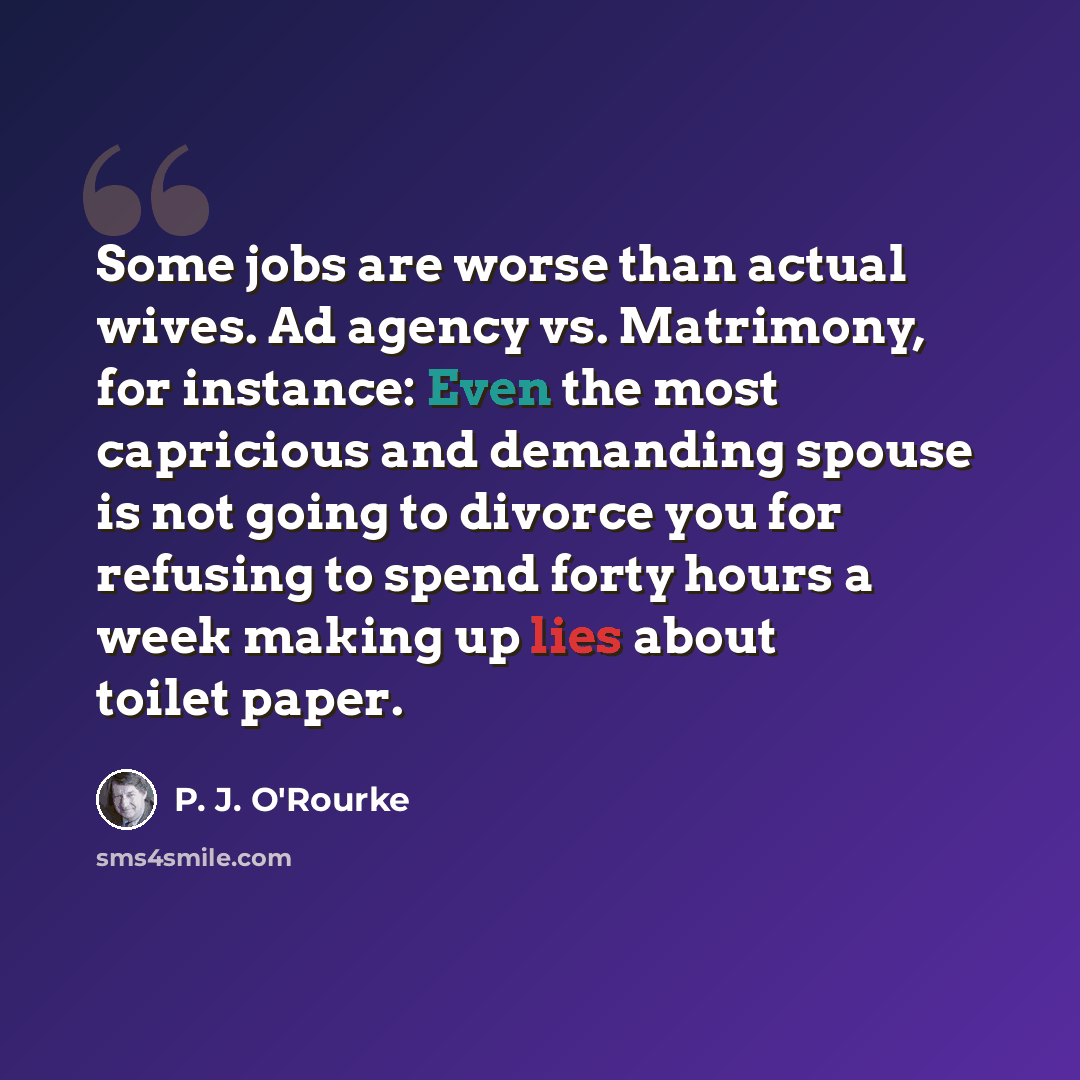 “Some jobs are worse than actual wives. Ad agency vs. Matrimony, for instance: Even the most capricious and demanding spouse is not going to divorce you for refusing to spend forty hours a week making up lies about toilet paper.” quote by P. J. O'Rourke