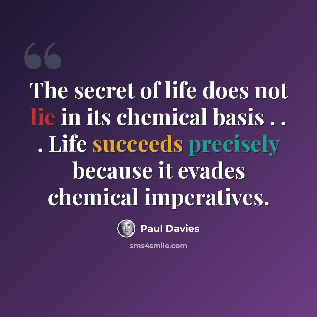 “The secret of life does not lie in its chemical basis . . . Life succeeds precisely because it evades chemical imperatives.” quote by Paul Davies
