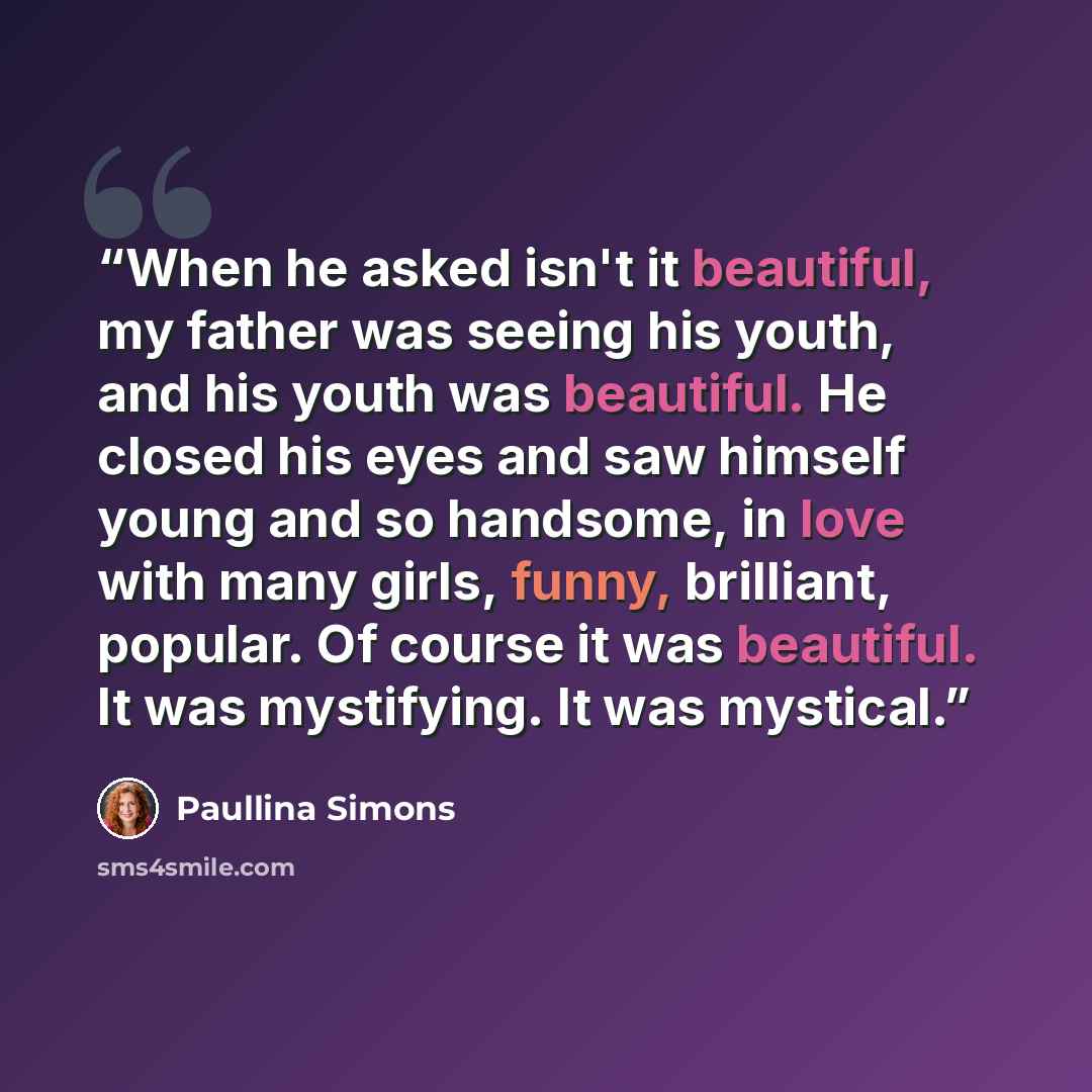 “When he asked isn't it beautiful, my father was seeing his youth, and his youth was beautiful. He closed his eyes and saw himself young and so handsome, in love with many girls, funny, brilliant, popular. Of course it was beautiful. It was mystifying. It was mystical.” quote by Paullina Simons