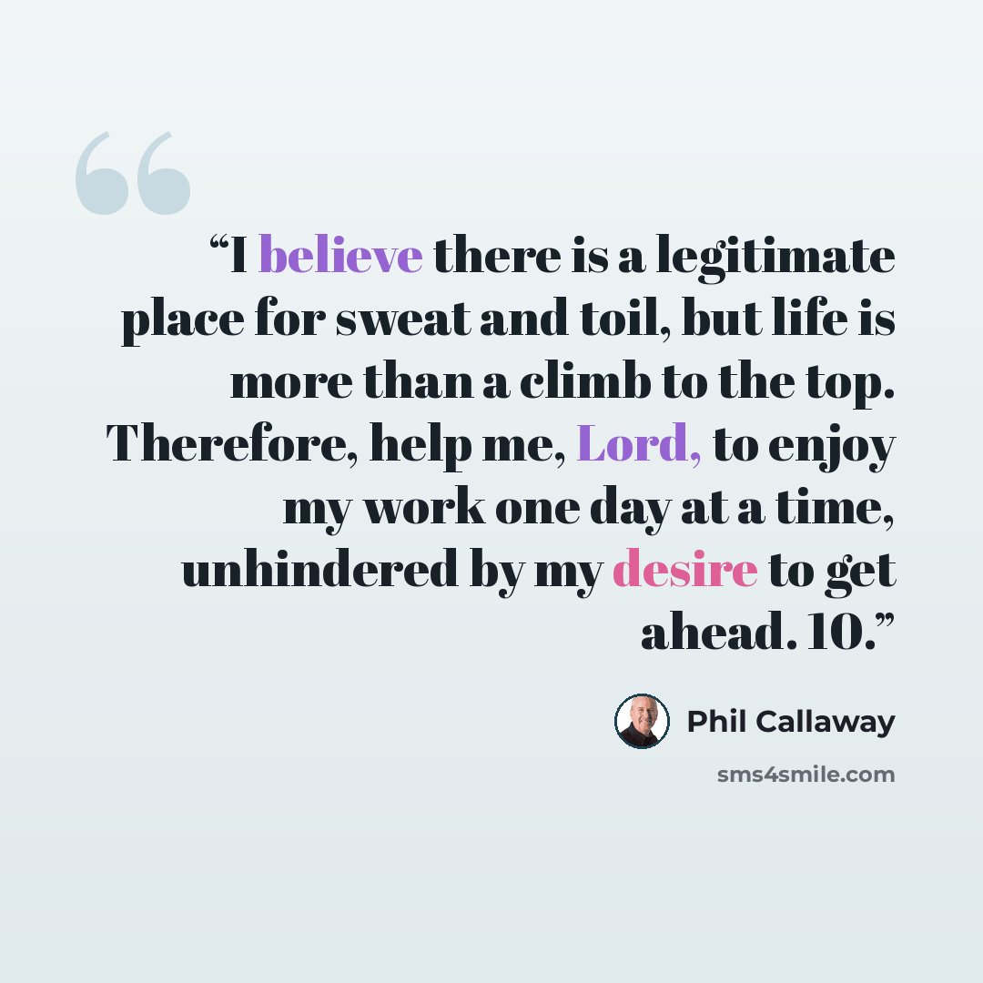 “I believe there is a legitimate place for sweat and toil, but life is more than a climb to the top. Therefore, help me, Lord, to enjoy my work one day at a time, unhindered by my desire to get ahead. 10.” quote by Phil Callaway