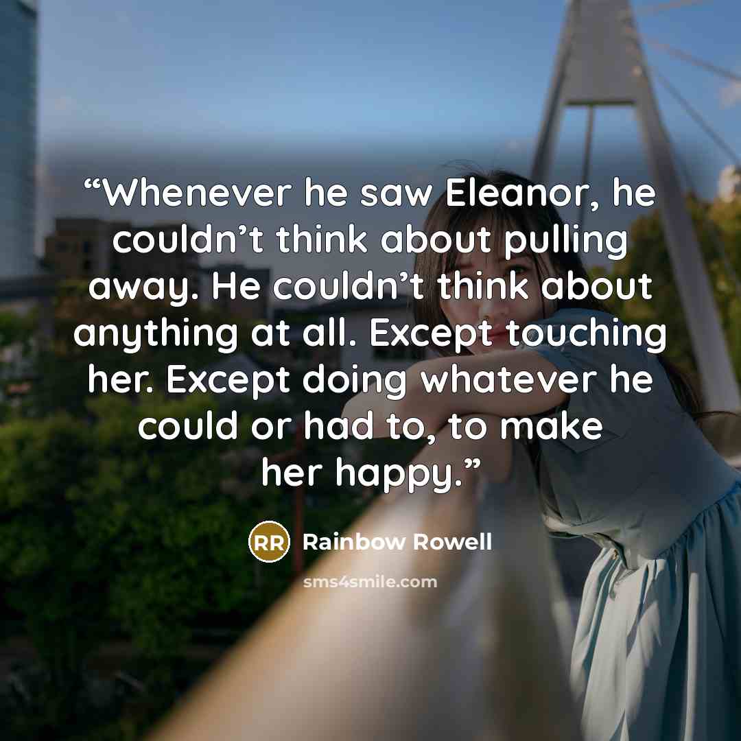 “Whenever he saw Eleanor, he couldn’t think about pulling away. He couldn’t think about anything at all. Except touching her. Except doing whatever he could or had to, to make her happy.” quote by Rainbow Rowell