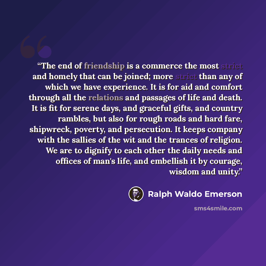 “The end of friendship is a commerce the most strict and homely that can be joined; more strict than any of which we have experience. It is for aid and comfort through all the relations and passages of life and death. It is fit for serene days, and graceful gifts, and country rambles, but also for…” quote by Ralph Waldo Emerson