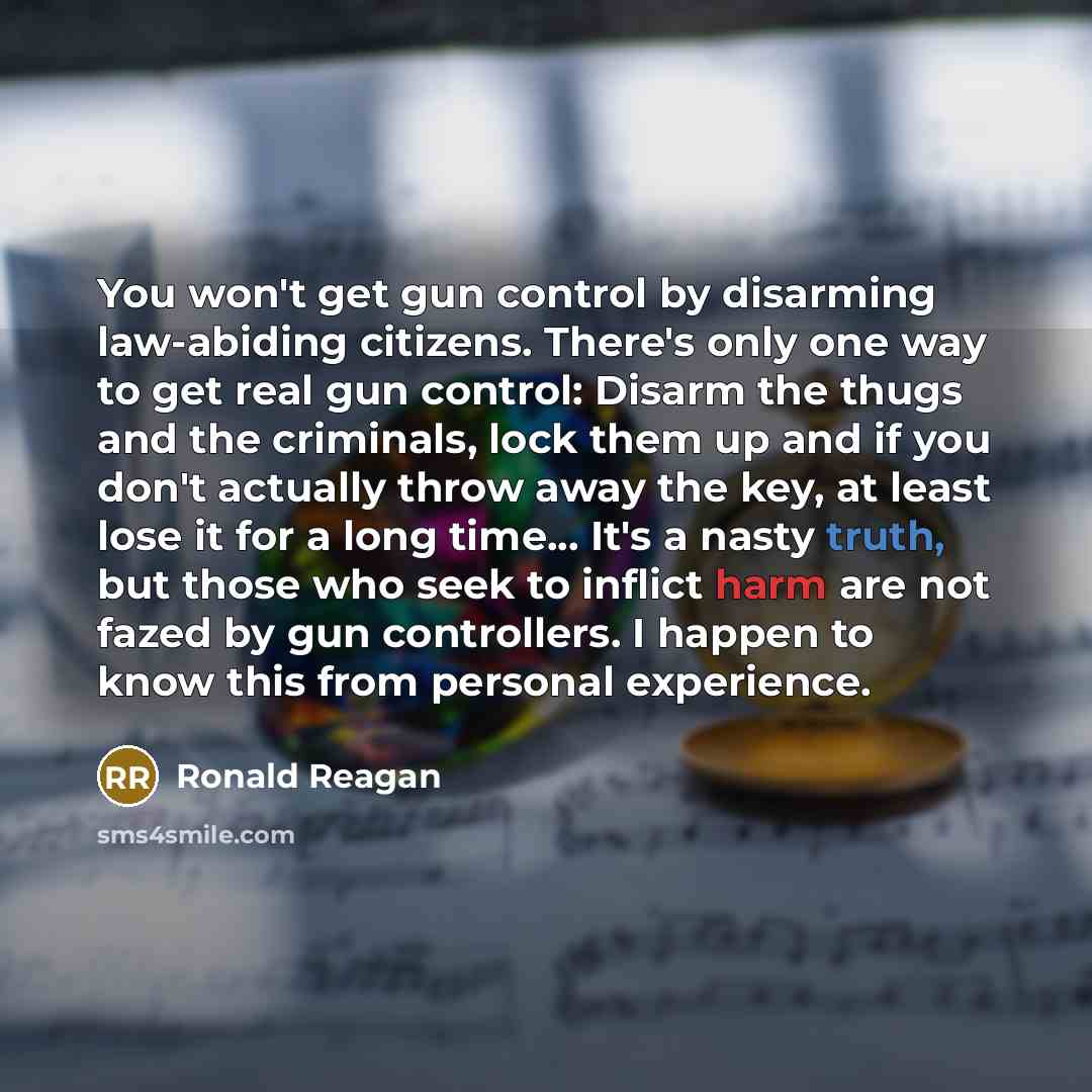 “You won't get gun control by disarming law-abiding citizens. There's only one way to get real gun control: Disarm the thugs and the criminals, lock them up and if you don't actually throw away the key, at least lose it for a long time... It's a nasty truth, but those who seek to inflict harm are…” quote by Ronald Reagan