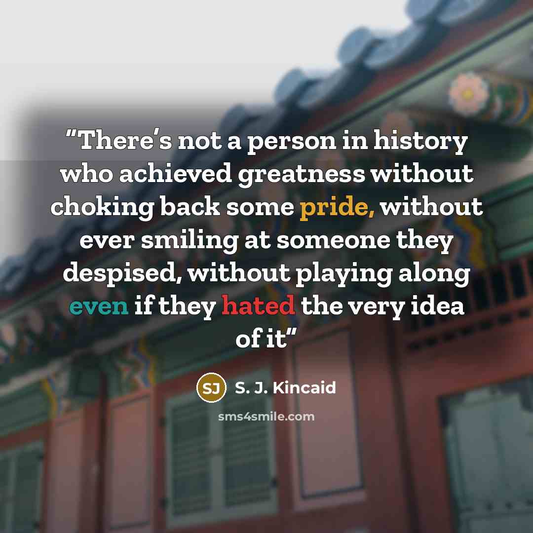 “There’s not a person in history who achieved greatness without choking back some pride, without ever smiling at someone they despised, without playing along even if they hated the very idea of it” quote by S. J. Kincaid