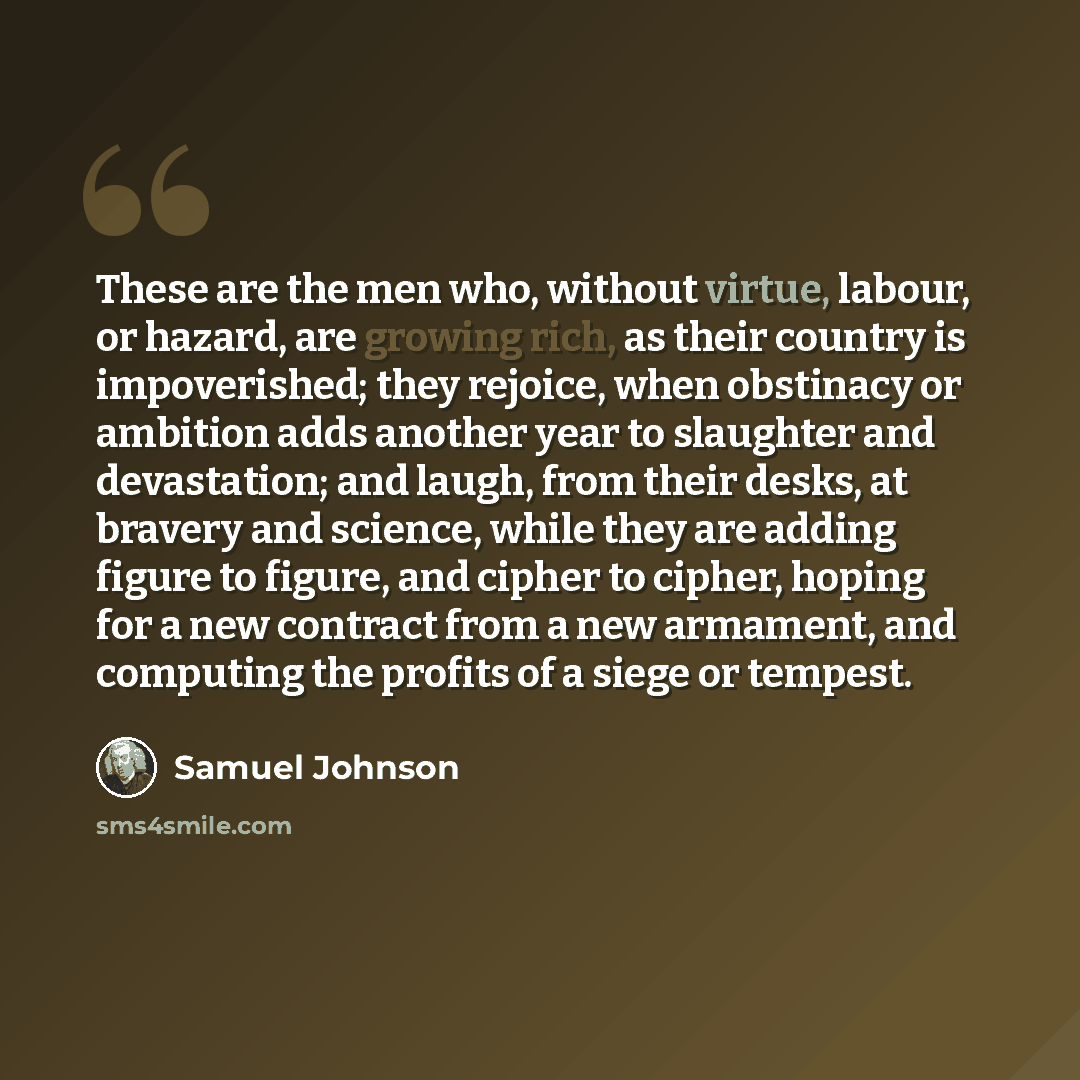 “These are the men who, without virtue, labour, or hazard, are growing rich, as their country is impoverished; they rejoice, when obstinacy or ambition adds another year to slaughter and devastation; and laugh, from their desks, at bravery and science, while they are adding figure to figure, and…” quote by Samuel Johnson