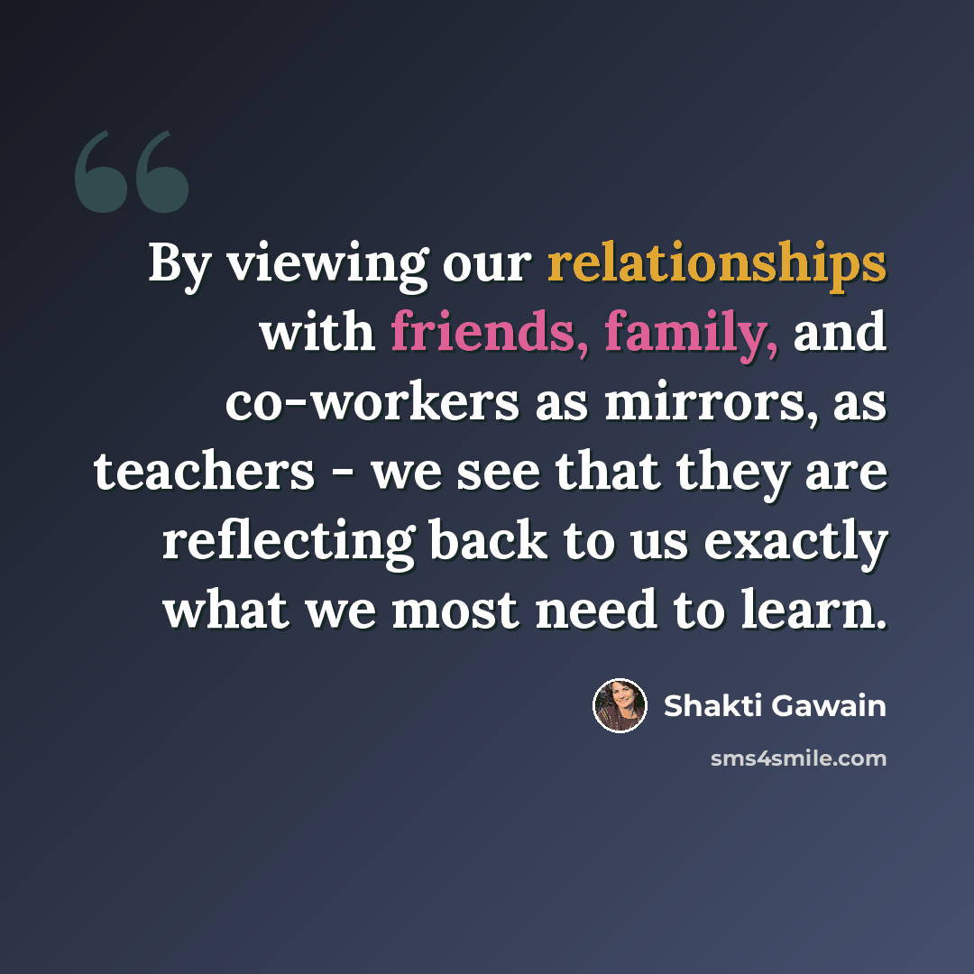 “By viewing our relationships with friends, family, and co-workers as mirrors, as teachers - we see that they are reflecting back to us exactly what we most need to learn.” quote by Shakti Gawain