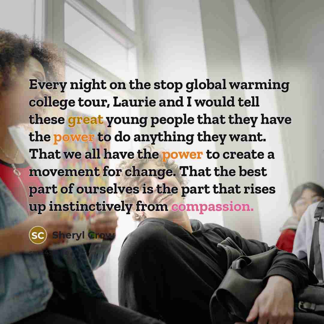 “Every night on the stop global warming college tour, Laurie and I would tell these great young people that they have the power to do anything they want. That we all have the power to create a movement for change. That the best part of ourselves is the part that rises up instinctively from…” quote by Sheryl Crow