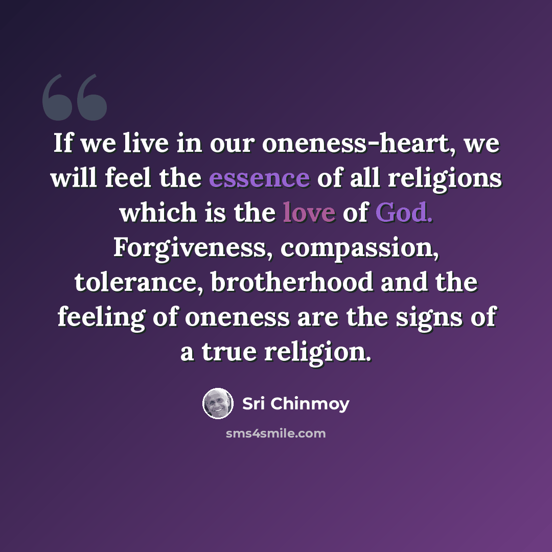 “If we live in our oneness-heart, we will feel the essence of all religions which is the love of God. Forgiveness, compassion, tolerance, brotherhood and the feeling of oneness are the signs of a true religion.” quote by Sri Chinmoy
