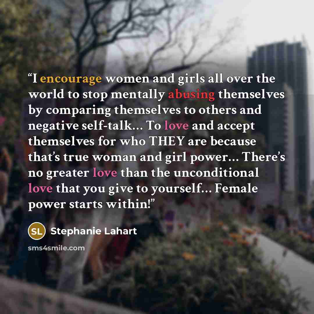 “I encourage women and girls all over the world to stop mentally abusing themselves by comparing themselves to others and negative self-talk… To love and accept themselves for who THEY are because that’s true woman and girl power… There’s no greater love than the unconditional love that you give to…” quote by Stephanie Lahart
