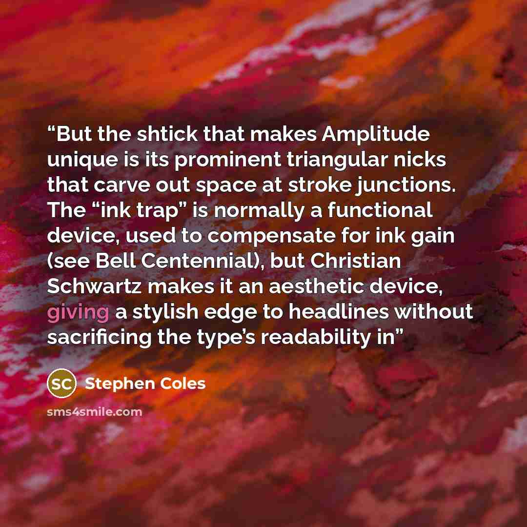 “But the shtick that makes Amplitude unique is its prominent triangular nicks that carve out space at stroke junctions. The “ink trap” is normally a functional device, used to compensate for ink gain (see Bell Centennial), but Christian Schwartz makes it an aesthetic device, giving a stylish edge…” quote by Stephen Coles