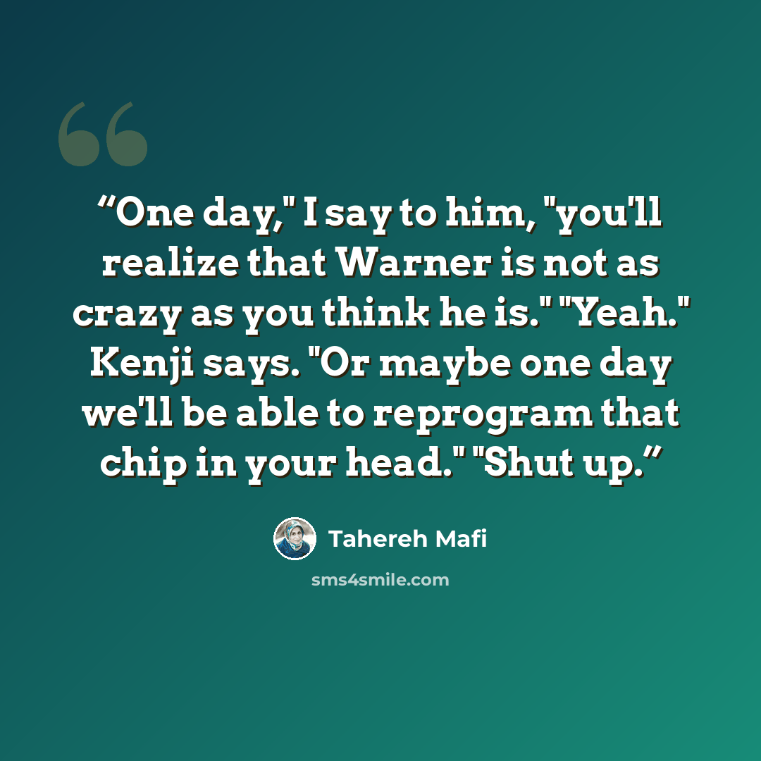“One day," I say to him, "you'll realize that Warner is not as crazy as you think he is." "Yeah." Kenji says. "Or maybe one day we'll be able to reprogram that chip in your head." "Shut up.” quote by Tahereh Mafi