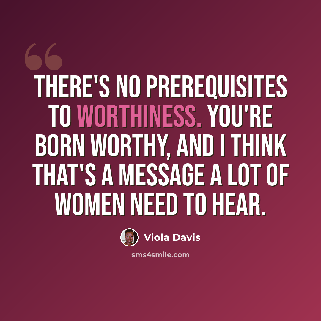 “There's no prerequisites to worthiness. You're born worthy, and I think that's a message a lot of women need to hear.” quote by Viola Davis