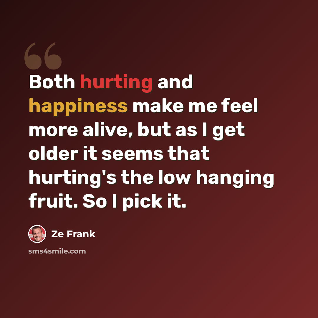 “Both hurting and happiness make me feel more alive, but as I get older it seems that hurting's the low hanging fruit. So I pick it.” quote by Ze Frank