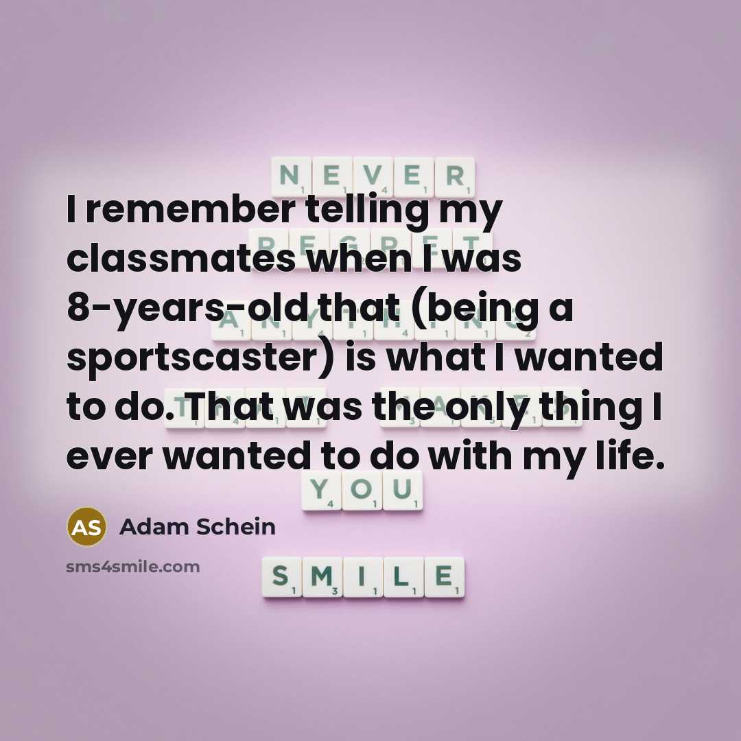 “I remember telling my classmates when I was 8-years-old that (being a sportscaster) is what I wanted to do. That was the only thing I ever wanted to do with my life.” quote by Adam Schein