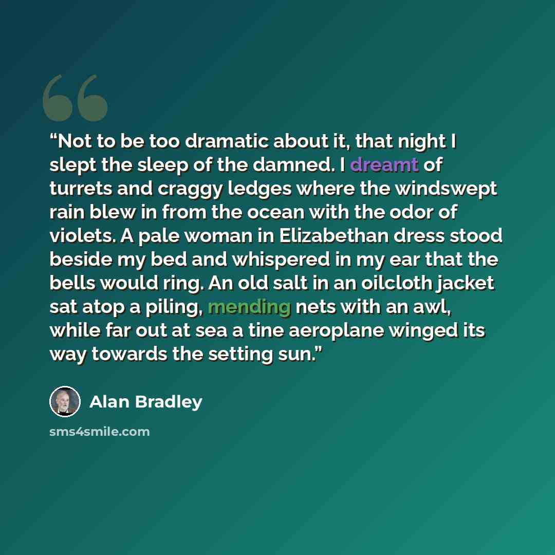 “Not to be too dramatic about it, that night I slept the sleep of the damned. I dreamt of turrets and craggy ledges where the windswept rain blew in from the ocean with the odor of violets. A pale woman in Elizabethan dress stood beside my bed and whispered in my ear that the bells would ring. An…” quote by Alan Bradley