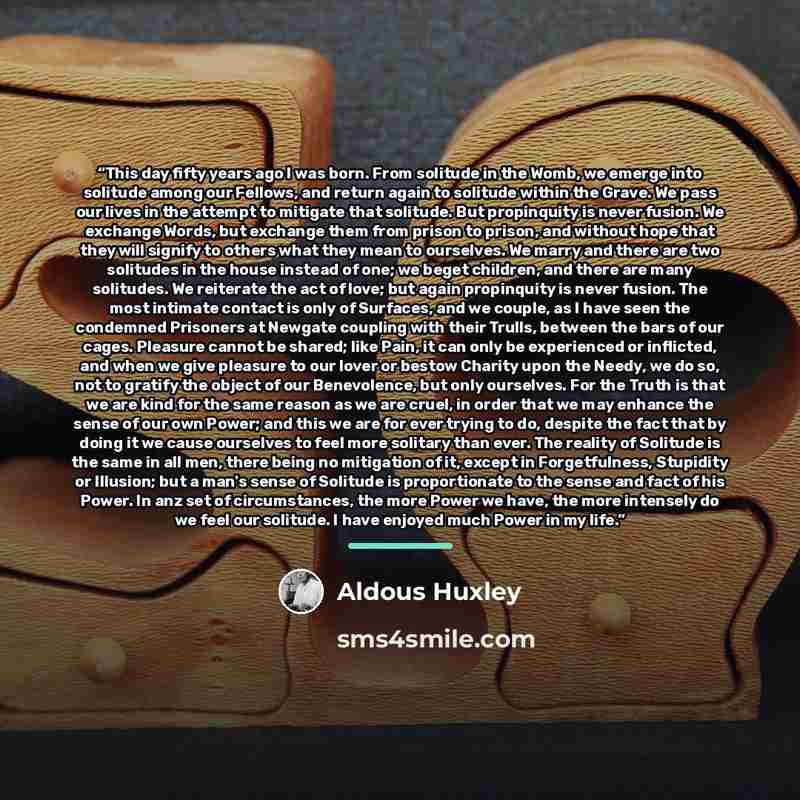 “This day fifty years ago I was born. From solitude in the Womb, we emerge into solitude among our Fellows, and return again to solitude within the Grave. We pass our lives in the attempt to mitigate that solitude. But propinquity is never fusion. We exchange Words, but exchange them from prison to…” quote by Aldous Huxley