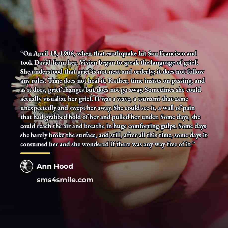 “On April 18, 1906, when that earthquake hit San Francisco and took David from her, Vivien began to speak the language of grief. She understood that grief is not neat and orderly; it does not follow any rules. Time does not heal it. Rather, time insists on passing, and as it does, grief changes but…” quote by Ann Hood